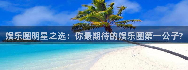 500彩票网平台总代理：娱乐圈明星之选：你最期待的娱乐圈第一公子?